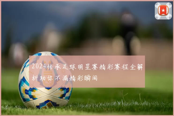2024传承足球明星赛精彩赛程全解析助你不漏精彩瞬间