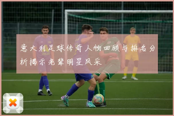 意大利足球传奇人物回顾与排名分析揭示老辈明星风采