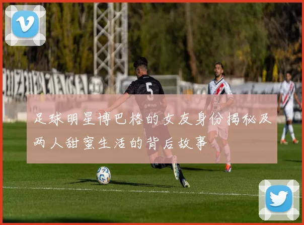 足球明星博巴格的女友身份揭秘及两人甜蜜生活的背后故事