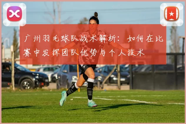 广州羽毛球队战术解析：如何在比赛中发挥团队优势与个人技术