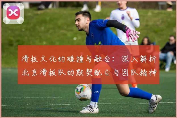 滑板文化的碰撞与融合：深入解析北京滑板队的默契配合与团队精神