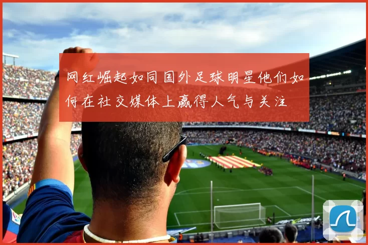 网红崛起如同国外足球明星他们如何在社交媒体上赢得人气与关注