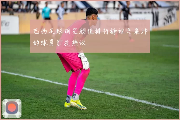 巴西足球明星颜值排行榜谁是最帅的球员引发热议