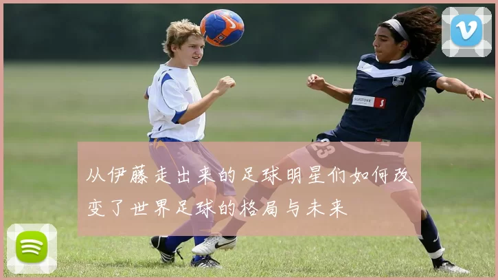 从伊藤走出来的足球明星们如何改变了世界足球的格局与未来