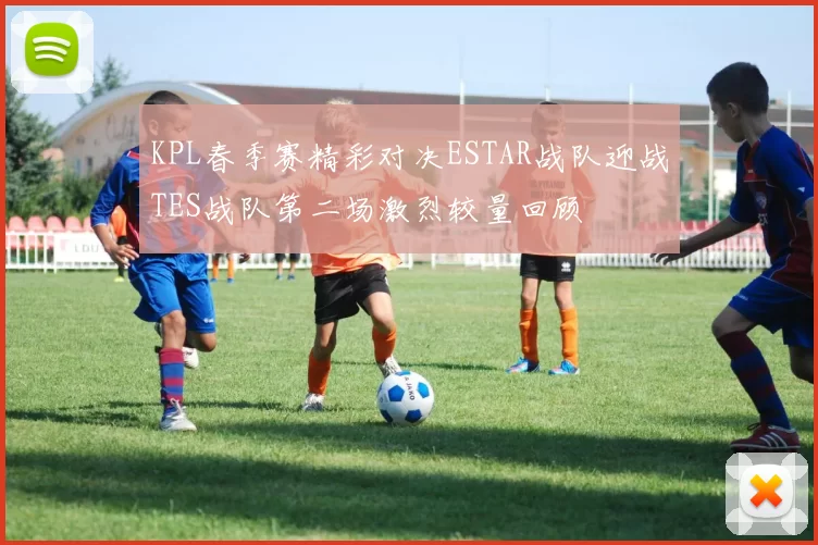 KPL春季赛精彩对决ESTAR战队迎战TES战队第二场激烈较量回顾
