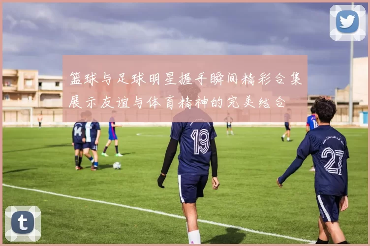 篮球与足球明星握手瞬间精彩合集展示友谊与体育精神的完美结合