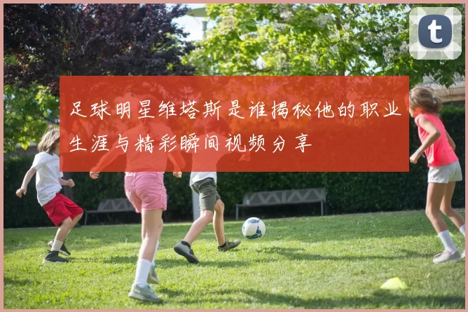 足球明星维塔斯是谁揭秘他的职业生涯与精彩瞬间视频分享