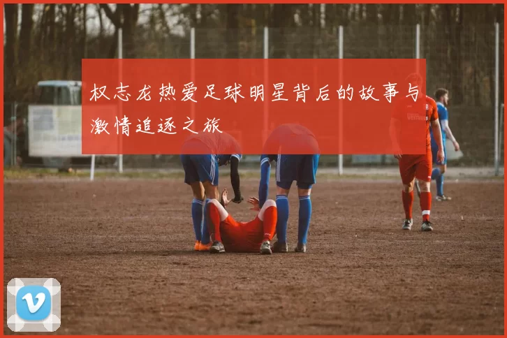 权志龙热爱足球明星背后的故事与激情追逐之旅