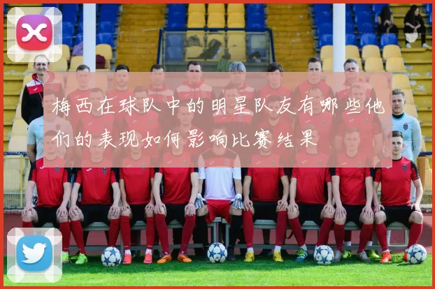 梅西在球队中的明星队友有哪些他们的表现如何影响比赛结果
