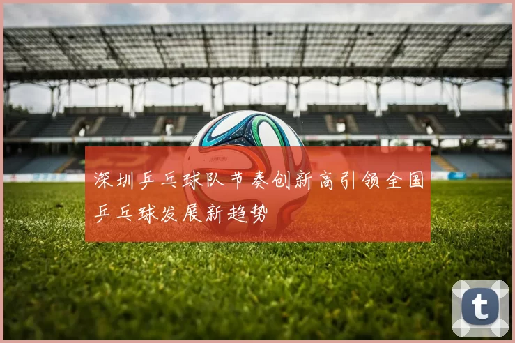 深圳乒乓球队节奏创新高引领全国乒乓球发展新趋势