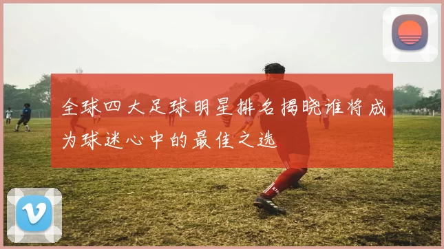 全球四大足球明星排名揭晓谁将成为球迷心中的最佳之选