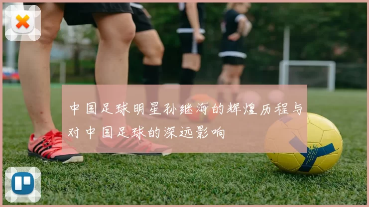 中国足球明星孙继海的辉煌历程与对中国足球的深远影响
