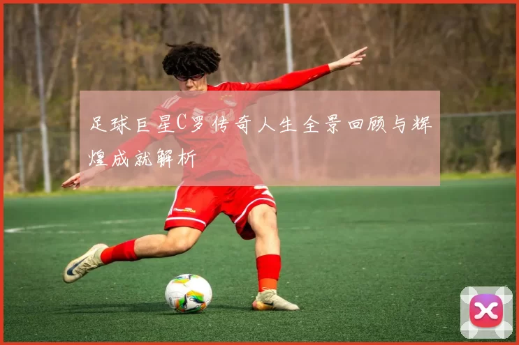 足球巨星C罗传奇人生全景回顾与辉煌成就解析