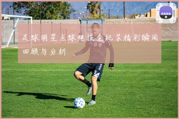 足球明星点球绝技全纪录精彩瞬间回顾与分析