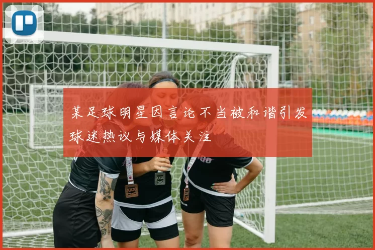 某足球明星因言论不当被和谐引发球迷热议与媒体关注