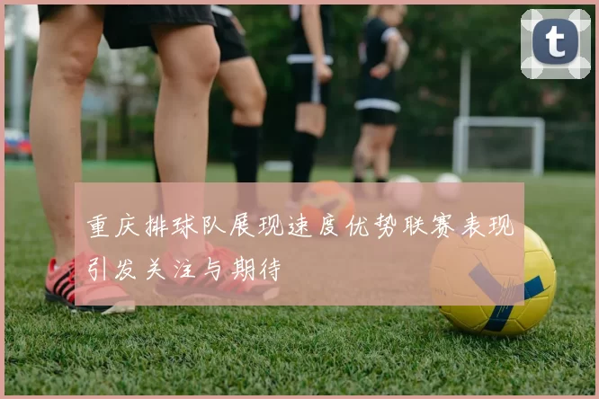 重庆排球队展现速度优势联赛表现引发关注与期待