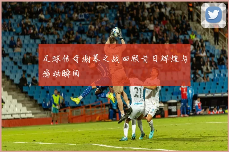 足球传奇谢幕之战回顾昔日辉煌与感动瞬间
