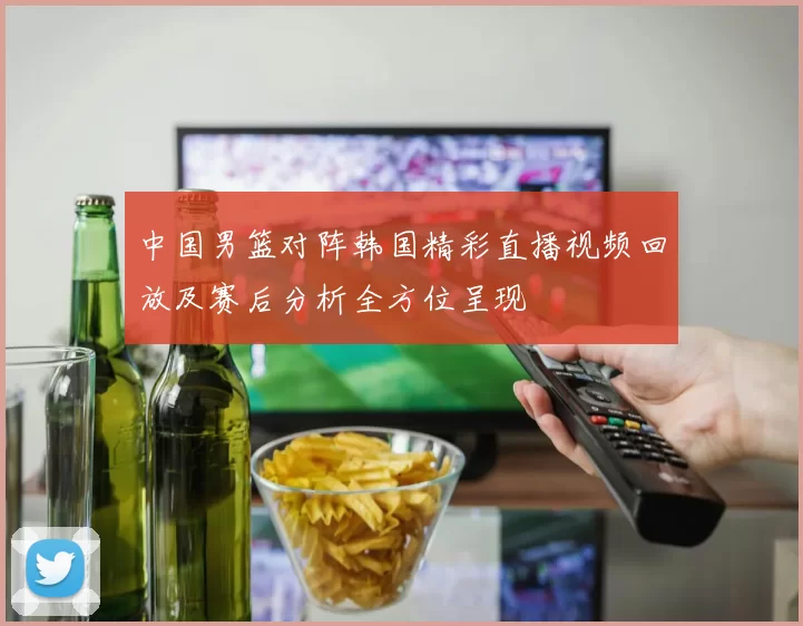 中国男篮对阵韩国精彩直播视频回放及赛后分析全方位呈现
