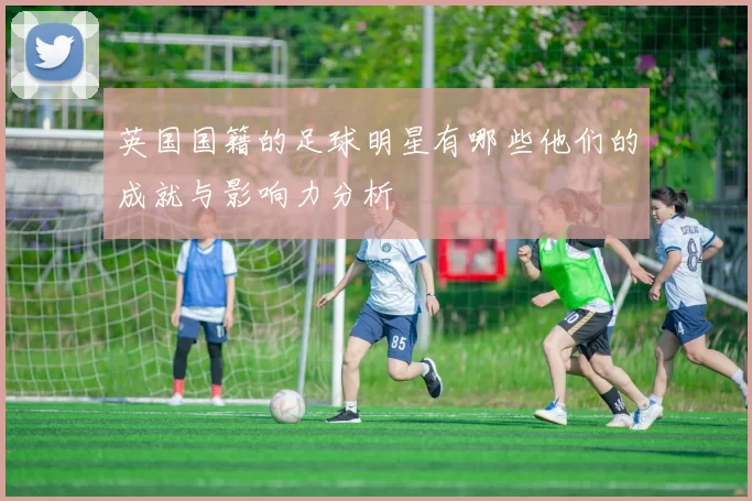 英国国籍的足球明星有哪些他们的成就与影响力分析