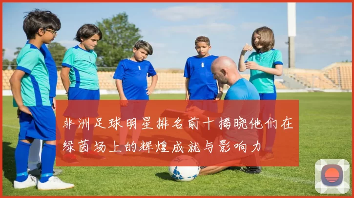 非洲足球明星排名前十揭晓他们在绿茵场上的辉煌成就与影响力