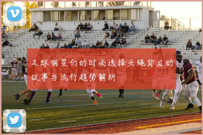 足球明星们的时尚选择头绳背后的故事与流行趋势解析