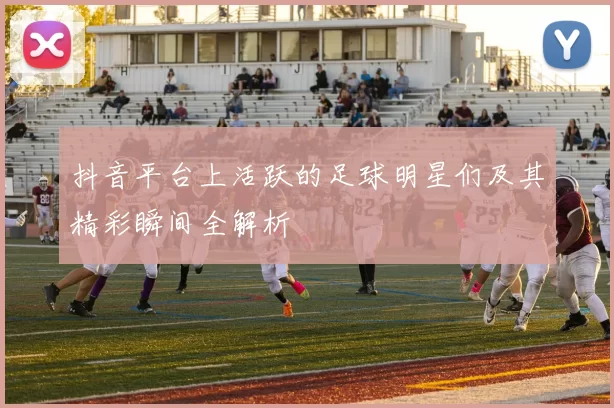 抖音平台上活跃的足球明星们及其精彩瞬间全解析