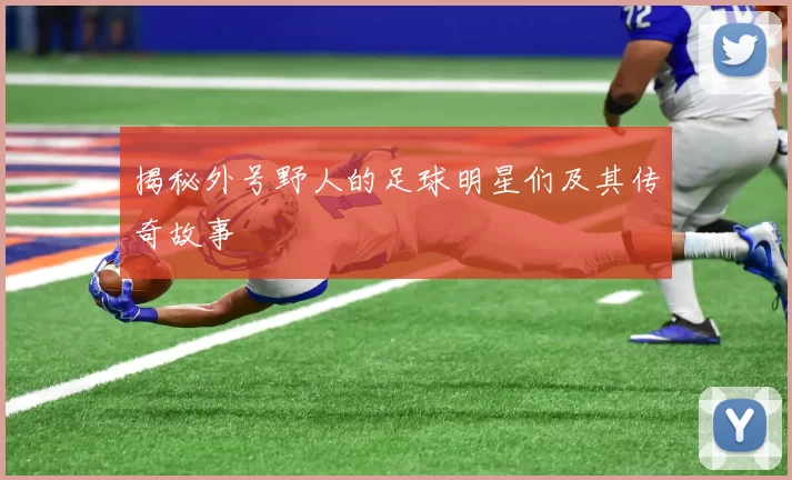 揭秘外号野人的足球明星们及其传奇故事