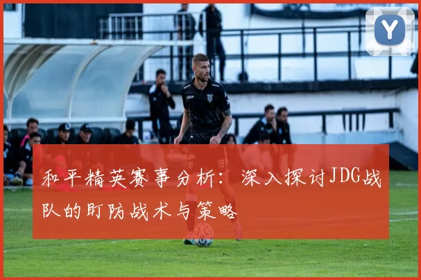 和平精英赛事分析：深入探讨JDG战队的盯防战术与策略