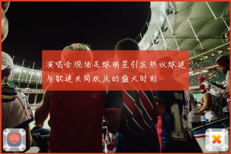 演唱会现场足球明星引发热议球迷与歌迷共同欢庆的盛大时刻