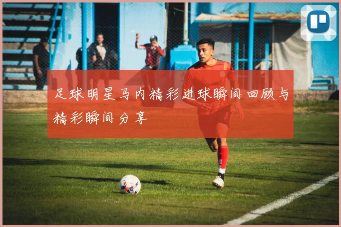 足球明星马内精彩进球瞬间回顾与精彩瞬间分享