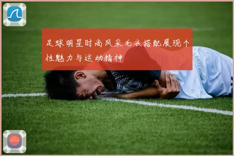 足球明星时尚风采毛衣搭配展现个性魅力与运动精神