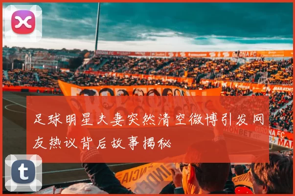 足球明星夫妻突然清空微博引发网友热议背后故事揭秘