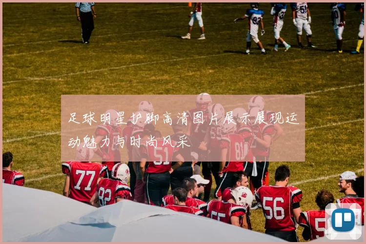 足球明星护脚高清图片展示展现运动魅力与时尚风采