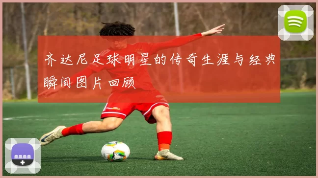 齐达尼足球明星的传奇生涯与经典瞬间图片回顾