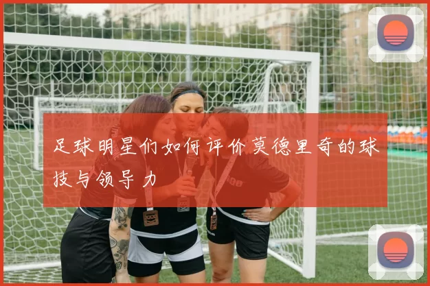 足球明星们如何评价莫德里奇的球技与领导力