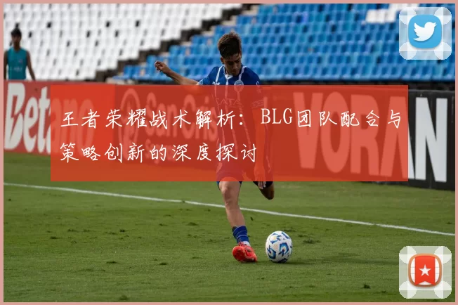 王者荣耀战术解析：BLG团队配合与策略创新的深度探讨