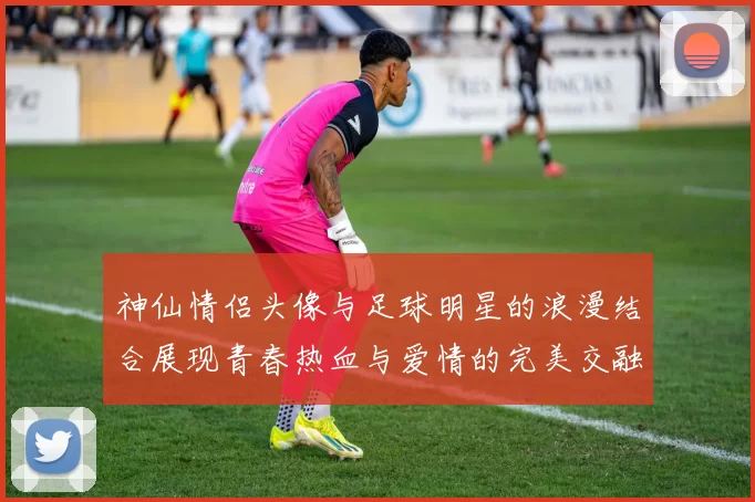 神仙情侣头像与足球明星的浪漫结合展现青春热血与爱情的完美交融
