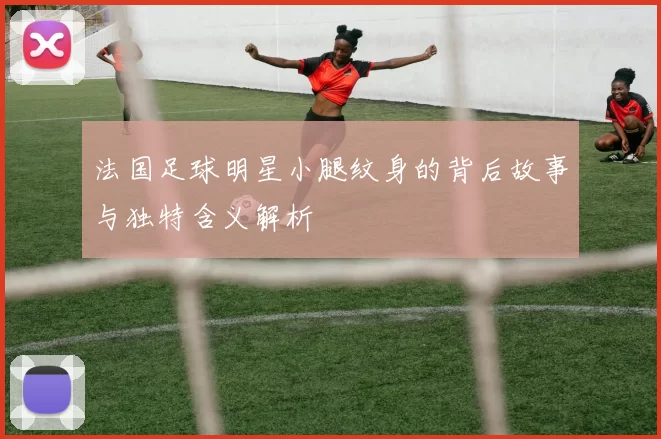 法国足球明星小腿纹身的背后故事与独特含义解析