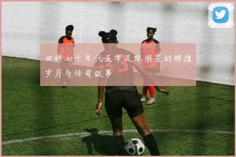 回顾七十年代五华足球明星的辉煌岁月与传奇故事