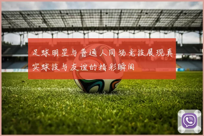 足球明星与普通人同场竞技展现真实球技与友谊的精彩瞬间