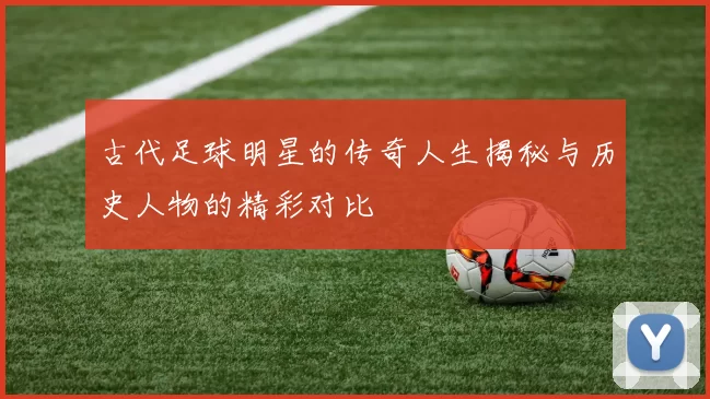 古代足球明星的传奇人生揭秘与历史人物的精彩对比