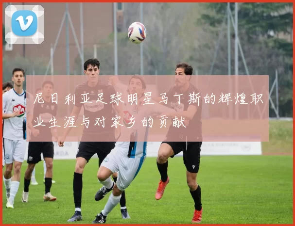 尼日利亚足球明星马丁斯的辉煌职业生涯与对家乡的贡献