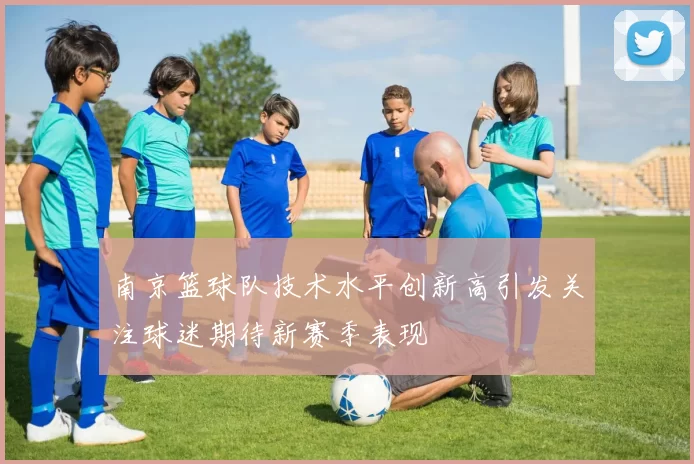 南京篮球队技术水平创新高引发关注球迷期待新赛季表现