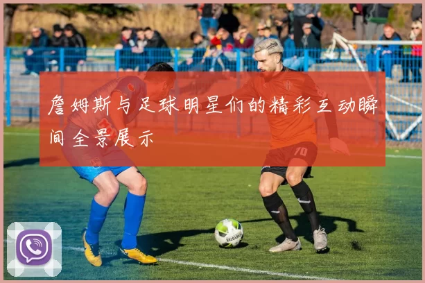 詹姆斯与足球明星们的精彩互动瞬间全景展示