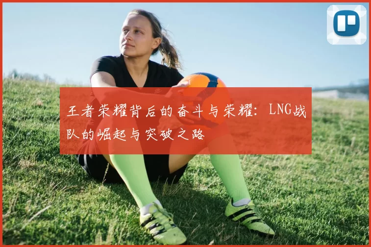 王者荣耀背后的奋斗与荣耀：LNG战队的崛起与突破之路