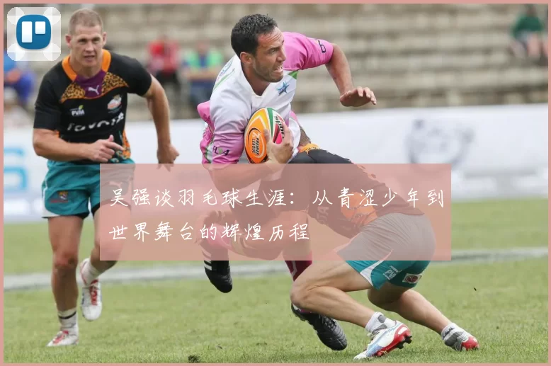 吴强谈羽毛球生涯：从青涩少年到世界舞台的辉煌历程