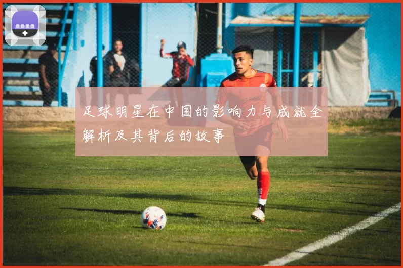 足球明星在中国的影响力与成就全解析及其背后的故事