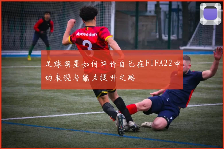 足球明星如何评价自己在FIFA22中的表现与能力提升之路