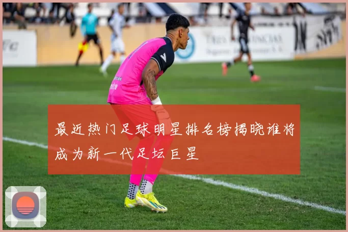 最近热门足球明星排名榜揭晓谁将成为新一代足坛巨星