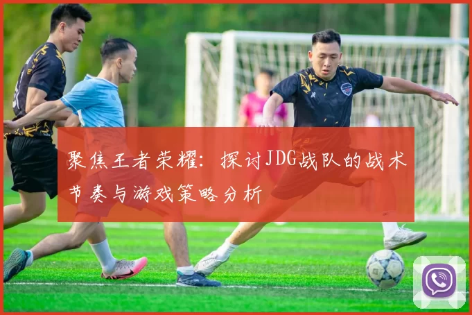 聚焦王者荣耀：探讨JDG战队的战术节奏与游戏策略分析